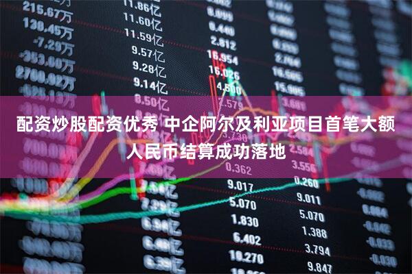 配资炒股配资优秀 中企阿尔及利亚项目首笔大额人民币结算成功落地
