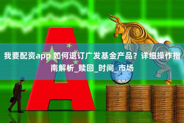 我要配资app 如何退订广发基金产品？详细操作指南解析_赎回_时间_市场