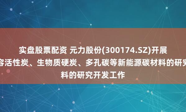 实盘股票配资 元力股份(300174.SZ)开展了超级电容活性炭、生物质硬炭、多孔碳等新能源碳材料的研究开发工作