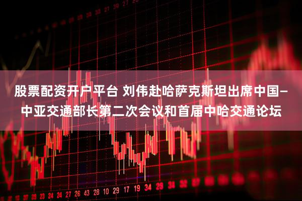 股票配资开户平台 刘伟赴哈萨克斯坦出席中国—中亚交通部长第二次会议和首届中哈交通论坛