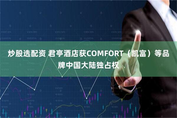 炒股选配资 君亭酒店获COMFORT（凯富）等品牌中国大陆独占权