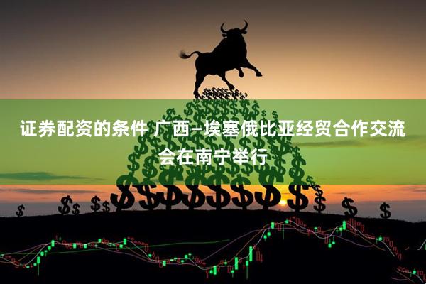 证券配资的条件 广西—埃塞俄比亚经贸合作交流会在南宁举行