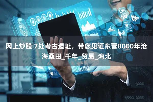 网上炒股 7处考古遗址，带您见证东营8000年沧海桑田_千年_贸易_海北