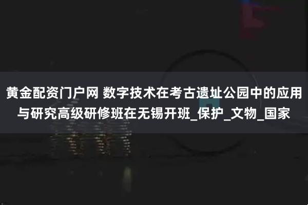 黄金配资门户网 数字技术在考古遗址公园中的应用与研究高级研修班在无锡开班_保护_文物_国家