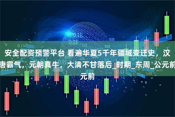 安全配资预警平台 看遍华夏5千年疆域变迁史，汉唐霸气，元朝真牛，大清不甘落后_时期_东周_公元前