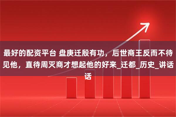 最好的配资平台 盘庚迁殷有功，后世商王反而不待见他，直待周灭商才想起他的好来_迁都_历史_讲话