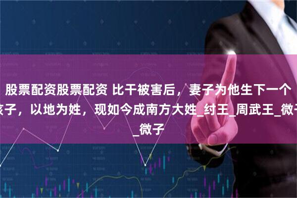 股票配资股票配资 比干被害后，妻子为他生下一个孩子，以地为姓，现如今成南方大姓_纣王_周武王_微子