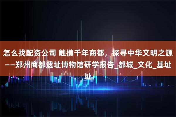 怎么找配资公司 触摸千年商都，探寻中华文明之源——郑州商都遗址博物馆研学报告_都城_文化_基址