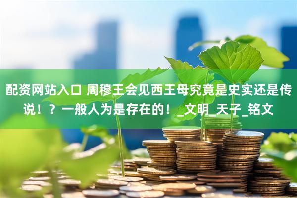 配资网站入口 周穆王会见西王母究竟是史实还是传说！？一般人为是存在的！_文明_天子_铭文