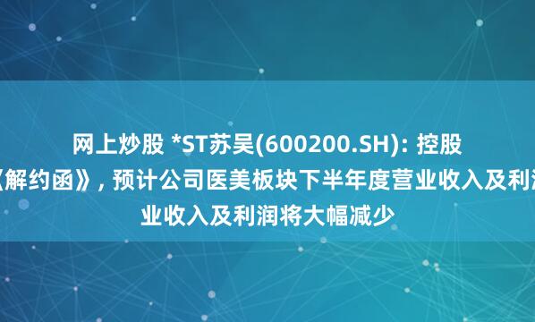 网上炒股 *ST苏吴(600200.SH): 控股孙公司收到《解约函》, 预计公司医美板块下半年度营业收入及利润将大幅减少