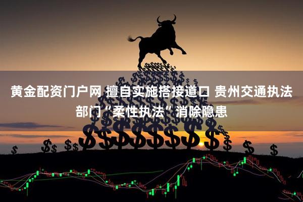黄金配资门户网 擅自实施搭接道口 贵州交通执法部门“柔性执法”消除隐患