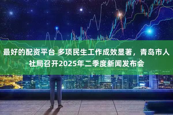 最好的配资平台 多项民生工作成效显著，青岛市人社局召开2025年二季度新闻发布会