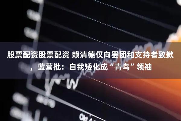 股票配资股票配资 赖清德仅向罢团和支持者致歉，蓝营批：自我矮化成“青鸟”领袖