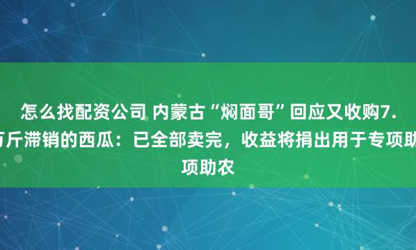 怎么找配资公司 内蒙古“焖面哥”回应又收购7.4万斤滞销的西瓜：已全部卖完，收益将捐出用于专项助农