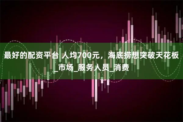 最好的配资平台 人均700元，海底捞想突破天花板_市场_服务人员_消费