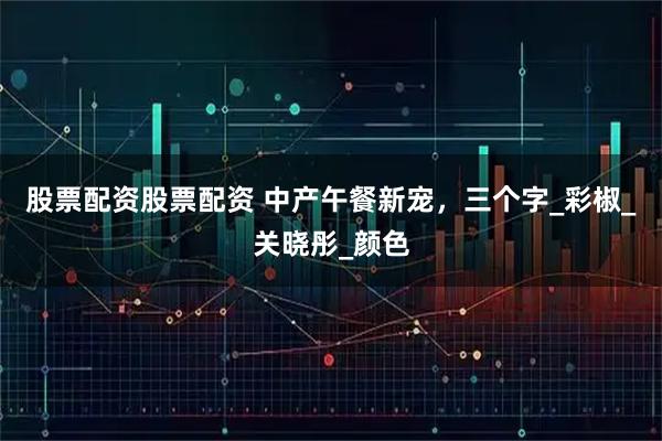 股票配资股票配资 中产午餐新宠，三个字_彩椒_关晓彤_颜色