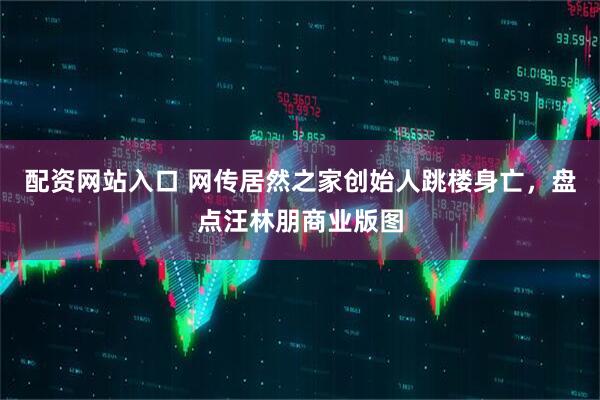配资网站入口 网传居然之家创始人跳楼身亡，盘点汪林朋商业版图
