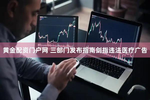 黄金配资门户网 三部门发布指南剑指违法医疗广告