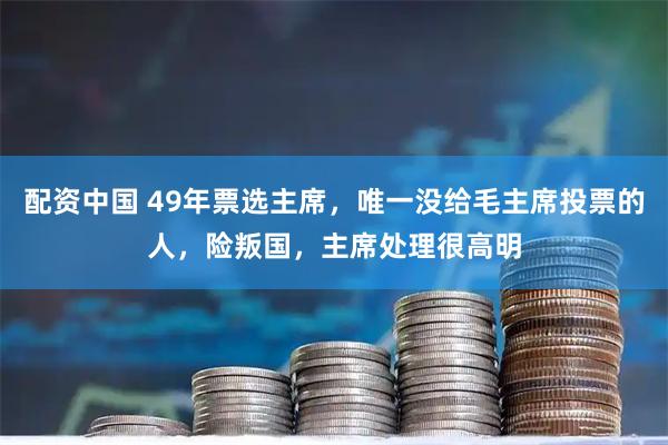 配资中国 49年票选主席，唯一没给毛主席投票的人，险叛国，主席处理很高明