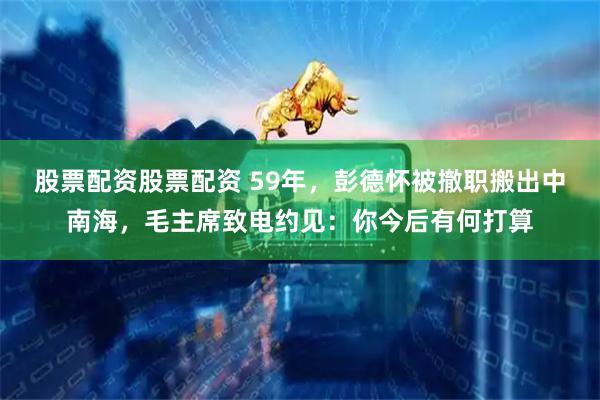股票配资股票配资 59年，彭德怀被撤职搬出中南海，毛主席致电约见：你今后有何打算