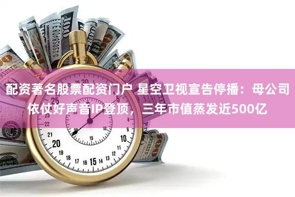 配资著名股票配资门户 星空卫视宣告停播：母公司依仗好声音IP登顶，三年市值蒸发近500亿